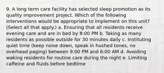 9. A long term care facility has selected sleep promotion as its quality improvement project. Which of the following interventions would be appropriate to implement on this unit? (Select all that apply.) a. Ensuring that all residents receive evening care and are in bed by 8:00 PM b. Taking as many residents as possible outside for 30 minutes daily c. Instituting quiet time (keep noise down, speak in hushed tones, no overhead paging) between 9:00 PM and 6:00 AM d. Avoiding waking residents for routine care during the night e. Limiting caffeine and fluids before bedtime