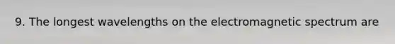 9. The longest wavelengths on the electromagnetic spectrum are