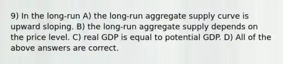 9) In the long-run A) the long-run aggregate supply curve is upward sloping. B) the long-run aggregate supply depends on the price level. C) real GDP is equal to potential GDP. D) All of the above answers are correct.