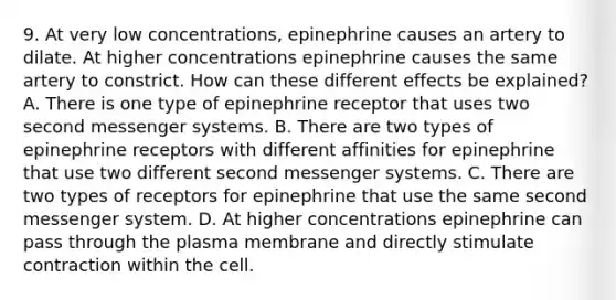 9. At very low concentrations, epinephrine causes an artery to dilate. At higher concentrations epinephrine causes the same artery to constrict. How can these different effects be explained? A. There is one type of epinephrine receptor that uses two second messenger systems. B. There are two types of epinephrine receptors with different affinities for epinephrine that use two different second messenger systems. C. There are two types of receptors for epinephrine that use the same second messenger system. D. At higher concentrations epinephrine can pass through the plasma membrane and directly stimulate contraction within the cell.