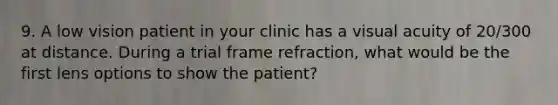 9. A low vision patient in your clinic has a visual acuity of 20/300 at distance. During a trial frame refraction, what would be the first lens options to show the patient?