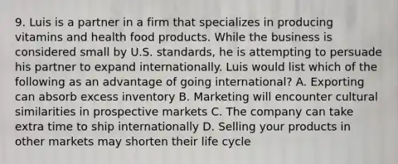 9. Luis is a partner in a firm that specializes in producing vitamins and health food products. While the business is considered small by U.S. standards, he is attempting to persuade his partner to expand internationally. Luis would list which of the following as an advantage of going international? A. Exporting can absorb excess inventory B. Marketing will encounter cultural similarities in prospective markets C. The company can take extra time to ship internationally D. Selling your products in other markets may shorten their life cycle