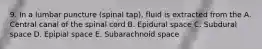 9. In a lumbar puncture (spinal tap), fluid is extracted from the A. Central canal of the spinal cord B. Epidural space C. Subdural space D. Epipial space E. Subarachnoid space