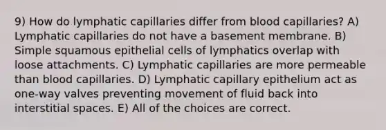 9) How do lymphatic capillaries differ from blood capillaries? A) Lymphatic capillaries do not have a basement membrane. B) Simple squamous epithelial cells of lymphatics overlap with loose attachments. C) Lymphatic capillaries are more permeable than blood capillaries. D) Lymphatic capillary epithelium act as one-way valves preventing movement of fluid back into interstitial spaces. E) All of the choices are correct.