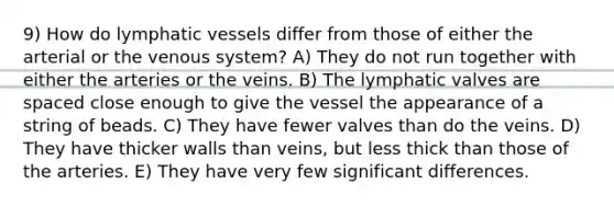 9) How do <a href='https://www.questionai.com/knowledge/ki6sUebkzn-lymphatic-vessels' class='anchor-knowledge'>lymphatic vessels</a> differ from those of either the arterial or the venous system? A) They do not run together with either the arteries or the veins. B) The lymphatic valves are spaced close enough to give the vessel the appearance of a string of beads. C) They have fewer valves than do the veins. D) They have thicker walls than veins, but less thick than those of the arteries. E) They have very few significant differences.