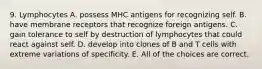 9. Lymphocytes A. possess MHC antigens for recognizing self. B. have membrane receptors that recognize foreign antigens. C. gain tolerance to self by destruction of lymphocytes that could react against self. D. develop into clones of B and T cells with extreme variations of specificity. E. All of the choices are correct.