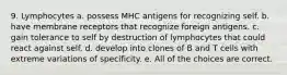 9. Lymphocytes a. possess MHC antigens for recognizing self. b. have membrane receptors that recognize foreign antigens. c. gain tolerance to self by destruction of lymphocytes that could react against self. d. develop into clones of B and T cells with extreme variations of specificity. e. All of the choices are correct.