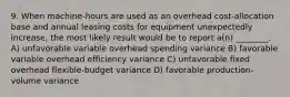 9. When machine-hours are used as an overhead cost-allocation base and annual leasing costs for equipment unexpectedly increase, the most likely result would be to report a(n) ________. A) unfavorable variable overhead spending variance B) favorable variable overhead efficiency variance C) unfavorable fixed overhead flexible-budget variance D) favorable production-volume variance