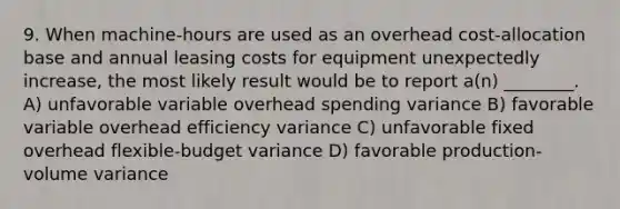 9. When machine-hours are used as an overhead cost-allocation base and annual leasing costs for equipment unexpectedly increase, the most likely result would be to report a(n) ________. A) unfavorable variable overhead spending variance B) favorable variable overhead efficiency variance C) unfavorable fixed overhead flexible-budget variance D) favorable production-volume variance