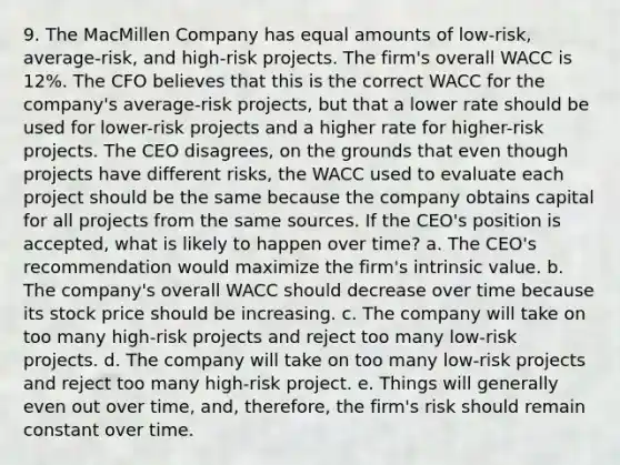 9. The MacMillen Company has equal amounts of low-risk, average-risk, and high-risk projects. The firm's overall WACC is 12%. The CFO believes that this is the correct WACC for the company's average-risk projects, but that a lower rate should be used for lower-risk projects and a higher rate for higher-risk projects. The CEO disagrees, on the grounds that even though projects have different risks, the WACC used to evaluate each project should be the same because the company obtains capital for all projects from the same sources. If the CEO's position is accepted, what is likely to happen over time? a. The CEO's recommendation would maximize the firm's intrinsic value. b. The company's overall WACC should decrease over time because its stock price should be increasing. c. The company will take on too many high-risk projects and reject too many low-risk projects. d. The company will take on too many low-risk projects and reject too many high-risk project. e. Things will generally even out over time, and, therefore, the firm's risk should remain constant over time.