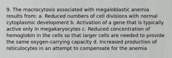 9. The macrocytosis associated with megaloblastic anemia results from: a. Reduced numbers of cell divisions with normal cytoplasmic development b. Activation of a gene that is typically active only in megakaryocytes c. Reduced concentration of hemoglobin in the cells so that larger cells are needed to provide the same oxygen-carrying capacity d. Increased production of reticulocytes in an attempt to compensate for the anemia