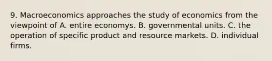 9. Macroeconomics approaches the study of economics from the viewpoint of A. entire economys. B. governmental units. C. the operation of specific product and resource markets. D. individual firms.