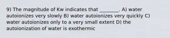 9) The magnitude of Kw indicates that ________. A) water autoionizes very slowly B) water autoionizes very quickly C) water autoionizes only to a very small extent D) the autoionization of water is exothermic