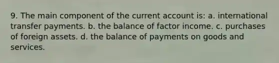 9. The main component of the current account is: a. international transfer payments. b. the balance of factor income. c. purchases of foreign assets. d. the balance of payments on goods and services.