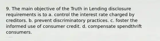 9. The main objective of the Truth in Lending disclosure requirements is to a. control the interest rate charged by creditors. b. prevent discriminatory practices. c. foster the informed use of consumer credit. d. compensate spendthrift consumers.