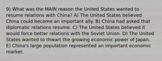 9) What was the MAIN reason the United States wanted to resume relations with China? A) The United States believed China could become an important ally. B) China had asked that diplomatic relations resume. C) The United States believed it would force better relations with the Soviet Union. D) The United States wanted to thwart the growing economic power of Japan. E) China's large population represented an important economic market.