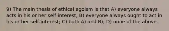 9) The main thesis of ethical egoism is that A) everyone always acts in his or her self‑interest; B) everyone always ought to act in his or her self‑interest; C) both A) and B); D) none of the above.