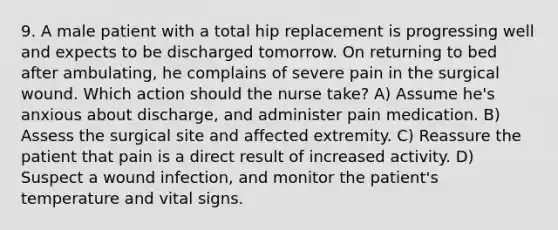 9. A male patient with a total hip replacement is progressing well and expects to be discharged tomorrow. On returning to bed after ambulating, he complains of severe pain in the surgical wound. Which action should the nurse take? A) Assume he's anxious about discharge, and administer pain medication. B) Assess the surgical site and affected extremity. C) Reassure the patient that pain is a direct result of increased activity. D) Suspect a wound infection, and monitor the patient's temperature and vital signs.