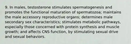 9. In males, testosterone stimulates spermatogenesis and promotes the functional maturation of spermatozoa; maintains the male accessory reproductive organs; determines male secondary sex characteristics; stimulates metabolic pathways, especially those concerned with protein synthesis and muscle growth; and affects CNS function, by stimulating sexual drive and sexual behaviors.