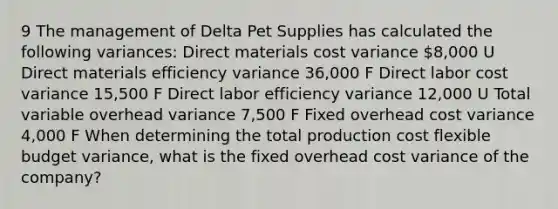 9 The management of Delta Pet Supplies has calculated the following​ variances: Direct materials cost variance ​8,000 U Direct materials efficiency variance ​36,000 F Direct labor cost variance ​15,500 F Direct labor efficiency variance ​12,000 U Total variable overhead variance ​7,500 F Fixed overhead cost variance ​4,000 F When determining the total production cost flexible budget​ variance, what is the fixed overhead cost variance of the​ company?