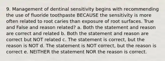 9. Management of dentinal sensitivity begins with recommending the use of fluoride toothpaste BECAUSE the sensitivity is more often related to root caries than exposure of root surfaces. True and False and reason related? a. Both the statement and reason are correct and related b. Both the statement and reason are correct but NOT related c. The statement is correct, but the reason is NOT d. The statement is NOT correct, but the reason is correct e. NEITHER the statement NOR the reason is correct.