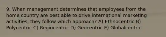 9. When management determines that employees from the home country are best able to drive international marketing activities, they follow which approach? A) Ethnocentric B) Polycentric C) Regiocentric D) Geocentric E) Globalcentric