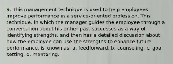 9. This management technique is used to help employees improve performance in a service-oriented profession. This technique, in which the manager guides the employee through a conversation about his or her past successes as a way of identifying strengths, and then has a detailed discussion about how the employee can use the strengths to enhance future performance, is known as: a. feedforward. b. counseling. c. goal setting. d. mentoring.