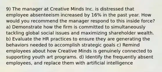 9) The manager at Creative Minds Inc. is distressed that employee absenteeism increased by 16% in the past year. How would you recommend the manager respond to this inside force? a) Demonstrate how the firm is committed to simultaneously tackling global social issues and maximizing shareholder wealth. b) Evaluate the HR practices to ensure they are generating the behaviors needed to accomplish strategic goals c) Remind employees about how Creative Minds is genuinely connected to supporting youth art programs. d) Identify the frequently absent employees, and replace them with artificial intelligence