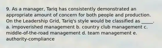 9. As a manager, Tariq has consistently demonstrated an appropriate amount of concern for both people and production. On the Leadership Grid, Tariq's style would be classified as _____. a. impoverished management b. country club management c. middle-of-the-road management d. team management e. authority-compliance