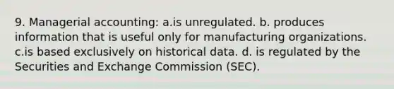 9. Managerial accounting: a.is unregulated. b. produces information that is useful only for manufacturing organizations. c.is based exclusively on historical data. d. is regulated by the Securities and Exchange Commission (SEC).