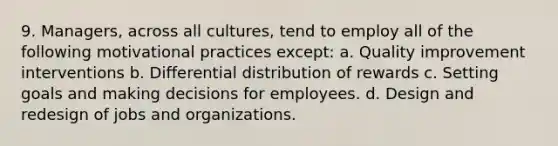 9. Managers, across all cultures, tend to employ all of the following motivational practices except: a. Quality improvement interventions b. Differential distribution of rewards c. Setting goals and making decisions for employees. d. Design and redesign of jobs and organizations.