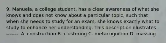 9. Manuela, a college student, has a clear awareness of what she knows and does not know about a particular topic, such that when she needs to study for an exam, she knows exactly what to study to enhance her understanding. This description illustrates --------. A. construction B. clustering C. metacognition D. massing