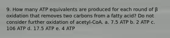 9. How many ATP equivalents are produced for each round of β oxidation that removes two carbons from a fatty acid? Do not consider further oxidation of acetyl-CoA. a. 7.5 ATP b. 2 ATP c. 106 ATP d. 17.5 ATP e. 4 ATP