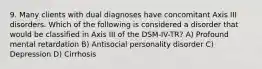 9. Many clients with dual diagnoses have concomitant Axis III disorders. Which of the following is considered a disorder that would be classified in Axis III of the DSM-IV-TR? A) Profound mental retardation B) Antisocial personality disorder C) Depression D) Cirrhosis