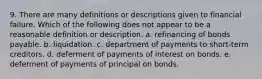 9. There are many definitions or descriptions given to financial failure. Which of the following does not appear to be a reasonable definition or description. a. refinancing of bonds payable. b. liquidation. c. department of payments to short-term creditors. d. deferment of payments of interest on bonds. e. deferment of payments of principal on bonds.