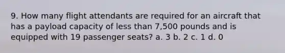 9. How many flight attendants are required for an aircraft that has a payload capacity of less than 7,500 pounds and is equipped with 19 passenger seats? a. 3 b. 2 c. 1 d. 0