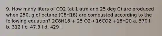 9. How many liters of CO2 (at 1 atm and 25 deg C) are produced when 250. g of octane (C8H18) are combusted according to the following equation? 2C8H18 + 25 O2→ 16CO2 +18H20 a. 570 l b. 312 l c. 47.3 l d. 429 l