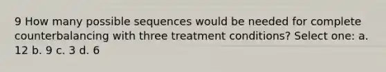 9 How many possible sequences would be needed for complete counterbalancing with three treatment conditions? Select one: a. 12 b. 9 c. 3 d. 6