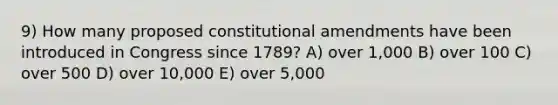 9) How many proposed constitutional amendments have been introduced in Congress since 1789? A) over 1,000 B) over 100 C) over 500 D) over 10,000 E) over 5,000