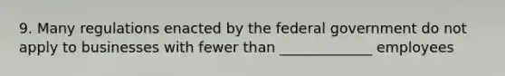 9. Many regulations enacted by the federal government do not apply to businesses with fewer than _____________ employees