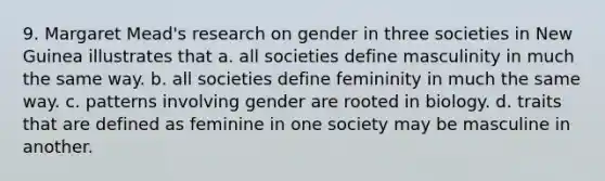 9. Margaret Mead's research on gender in three societies in New Guinea illustrates that a. all societies define masculinity in much the same way. b. all societies define femininity in much the same way. c. patterns involving gender are rooted in biology. d. traits that are defined as feminine in one society may be masculine in another.