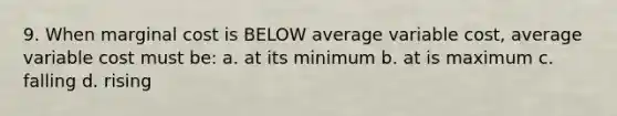 9. When marginal cost is BELOW average variable cost, average variable cost must be: a. at its minimum b. at is maximum c. falling d. rising