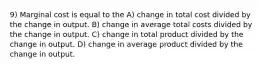 9) Marginal cost is equal to the A) change in total cost divided by the change in output. B) change in average total costs divided by the change in output. C) change in total product divided by the change in output. D) change in average product divided by the change in output.