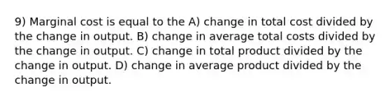 9) Marginal cost is equal to the A) change in total cost divided by the change in output. B) change in average total costs divided by the change in output. C) change in total product divided by the change in output. D) change in average product divided by the change in output.