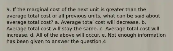 9. If the marginal cost of the next unit is greater than the average total cost of all previous units, what can be said about average total cost? a. Average total cost will decrease. b. Average total cost will stay the same. c. Average total cost will increase. d. All of the above will occur. e. Not enough information has been given to answer the question.4