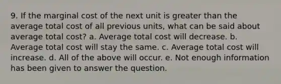 9. If the marginal cost of the next unit is greater than the average total cost of all previous units, what can be said about average total cost? a. Average total cost will decrease. b. Average total cost will stay the same. c. Average total cost will increase. d. All of the above will occur. e. Not enough information has been given to answer the question.