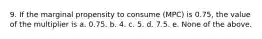 9. If the marginal propensity to consume (MPC) is 0.75, the value of the multiplier is a. 0.75. b. 4. c. 5. d. 7.5. e. None of the above.