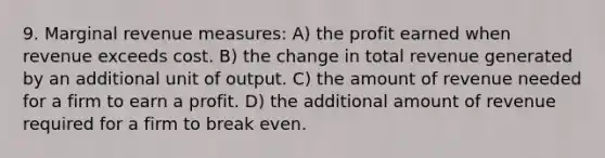 9. Marginal revenue measures: A) the profit earned when revenue exceeds cost. B) the change in total revenue generated by an additional unit of output. C) the amount of revenue needed for a firm to earn a profit. D) the additional amount of revenue required for a firm to break even.