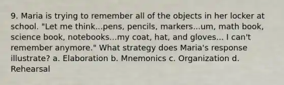 9. Maria is trying to remember all of the objects in her locker at school.​ "Let me​ think...pens, pencils,​ markers...um, math​ book, science​ book, notebooks...my​ coat, hat, and gloves... I​ can't remember any​more." What strategy does​ Maria's response​ illustrate? a. Elaboration b. Mnemonics c. Organization d. Rehearsal