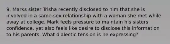 9. Marks sister Trisha recently disclosed to him that she is involved in a same-sex relationship with a woman she met while away at college. Mark feels pressure to maintain his sisters confidence, yet also feels like desire to disclose this information to his parents. What dialectic tension is he expressing?